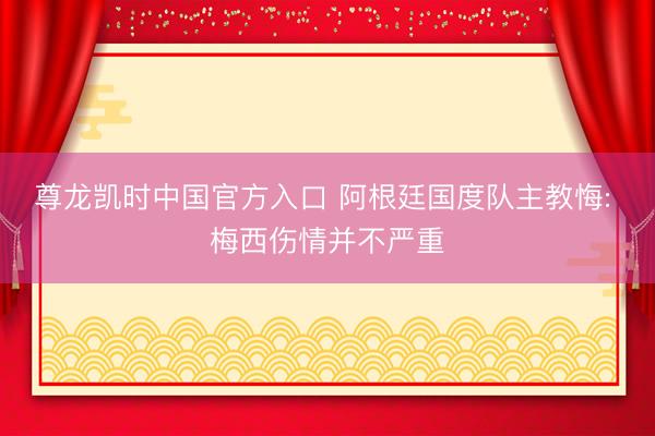 尊龙凯时中国官方入口 阿根廷国度队主教悔: 梅西伤情并不严重