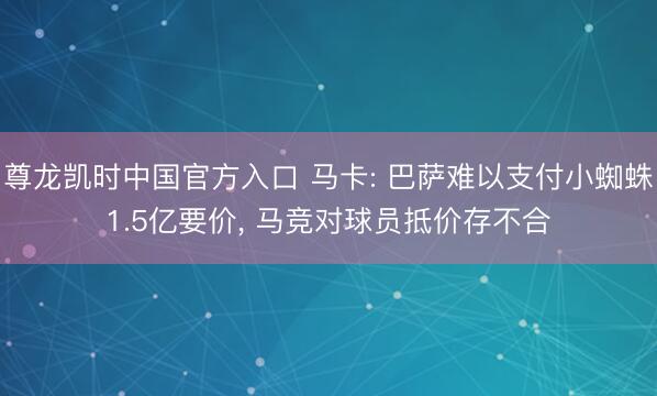 尊龙凯时中国官方入口 马卡: 巴萨难以支付小蜘蛛1.5亿要价， 马竞对球员抵价存不合