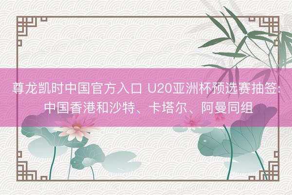 尊龙凯时中国官方入口 U20亚洲杯预选赛抽签: 中国香港和沙特、卡塔尔、阿曼同组