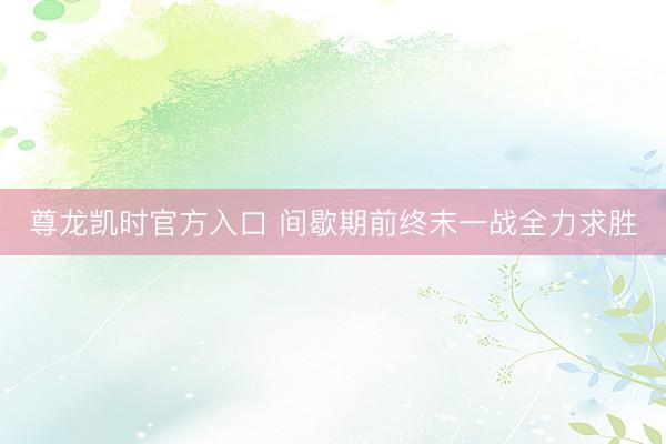 尊龙凯时官方入口 间歇期前终末一战全力求胜