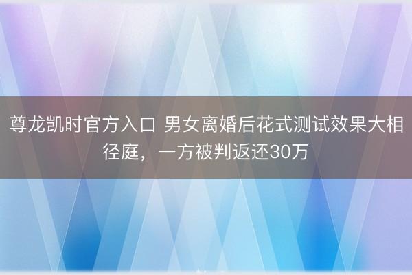 尊龙凯时官方入口 男女离婚后花式测试效果大相径庭，一方被判返还30万
