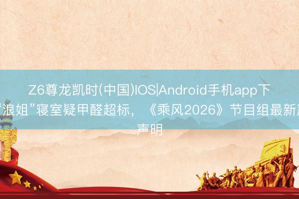 Z6尊龙凯时(中国)IOS|Android手机app下载 “浪姐”寝室疑甲醛超标，《乘风2026》节目组最新声明