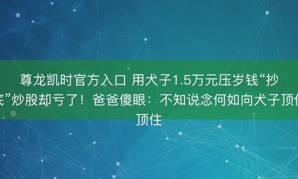 尊龙凯时官方入口 用犬子1.5万元压岁钱“抄底”炒股却亏了！爸爸傻眼：不知说念何如向犬子顶住
