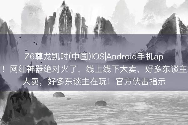 Z6尊龙凯时(中国)IOS|Android手机app下载 可能在吸“毒”！网红神器绝对火了，线上线下大卖，好多东谈主在玩！官方伏击指示