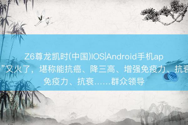 Z6尊龙凯时(中国)IOS|Android手机app下载 “女巫汤”又火了，堪称能抗癌、降三高、增强免疫力、抗衰……群众领导