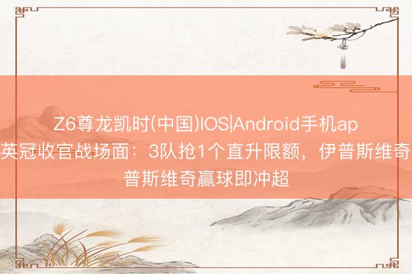 Z6尊龙凯时(中国)IOS|Android手机app下载 今晚英冠收官战场面：3队抢1个直升限额，伊普斯维奇赢球即冲超