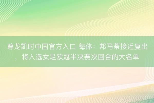 尊龙凯时中国官方入口 每体：邦马蒂接近复出，将入选女足欧冠半决赛次回合的大名单