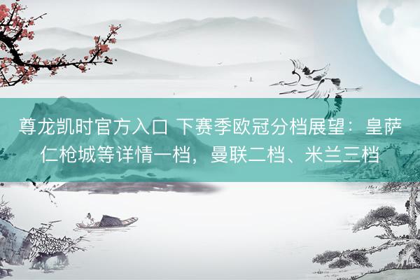 尊龙凯时官方入口 下赛季欧冠分档展望：皇萨仁枪城等详情一档，曼联二档、米兰三档