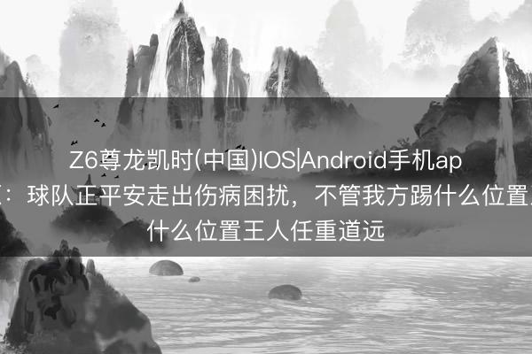 Z6尊龙凯时(中国)IOS|Android手机app下载 王上源：球队正平安走出伤病困扰，不管我方踢什么位置王人任重道远