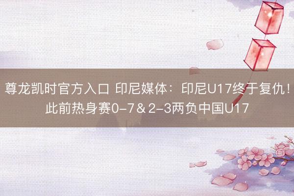 尊龙凯时官方入口 印尼媒体：印尼U17终于复仇！此前热身赛0-7＆2-3两负中国U17