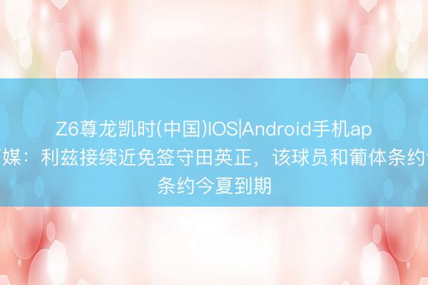 Z6尊龙凯时(中国)IOS|Android手机app下载 葡媒：利兹接续近免签守田英正，该球员和葡体条约今夏到期