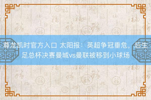 尊龙凯时官方入口 太阳报：英超争冠垂危，后生足总杯决赛曼城vs曼联被移到小球场