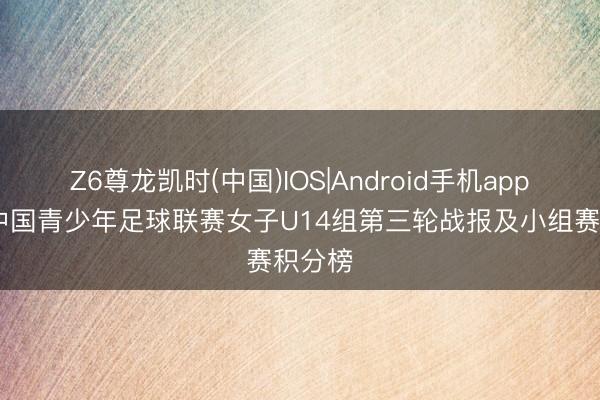 Z6尊龙凯时(中国)IOS|Android手机app下载 中国青少年足球联赛女子U14组第三轮战报及小组赛积分榜