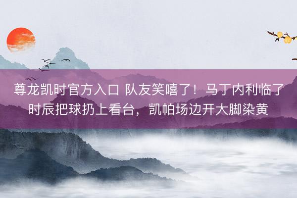 尊龙凯时官方入口 队友笑嘻了！马丁内利临了时辰把球扔上看台，凯帕场边开大脚染黄