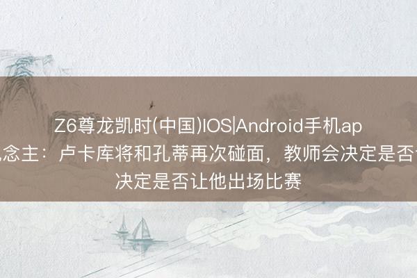 Z6尊龙凯时(中国)IOS|Android手机app下载 牙东说念主：卢卡库将和孔蒂再次碰面，教师会决定是否让他出场比赛