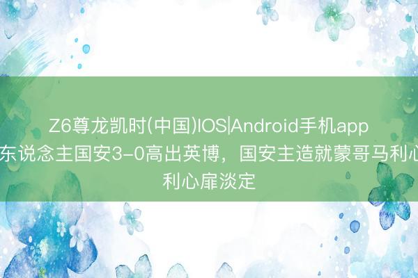 Z6尊龙凯时(中国)IOS|Android手机app下载 十东说念主国安3-0高出英博，<a href=