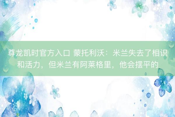 尊龙凯时官方入口 蒙托利沃：米兰失去了相识和活力，但米兰有阿莱格里，他会摆平的