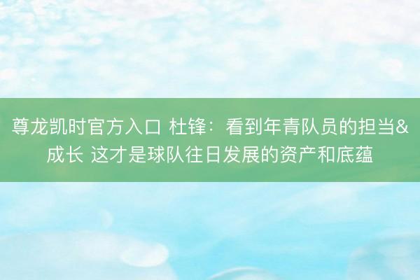 尊龙凯时官方入口 杜锋：看到年青队员的担当&成长 这才是球队往日发展的资产和底蕴