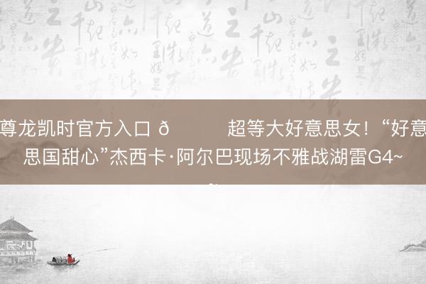 尊龙凯时官方入口 😍超等大好意思女！“好意思国甜心”杰西卡·阿尔巴现场不雅战湖雷G4~
