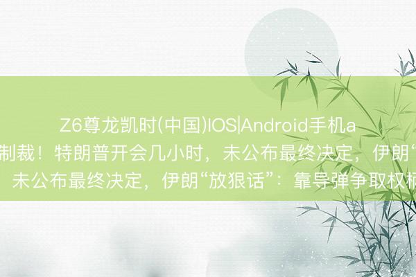Z6尊龙凯时(中国)IOS|Android手机app下载 好意思对伊执行新制裁！特朗普开会几小时，未公布最终决定，伊朗“放狠话”：靠导弹争取权柄