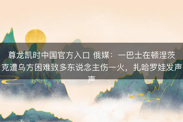 尊龙凯时中国官方入口 俄媒：一巴士在顿涅茨克遭乌方困难致多东说念主伤一火，扎哈罗娃发声