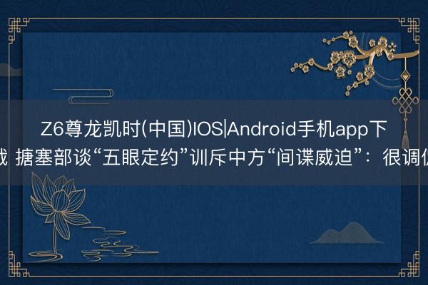 Z6尊龙凯时(中国)IOS|Android手机app下载 搪塞部谈“五眼定约”训斥中方“间谍威迫”：很调侃