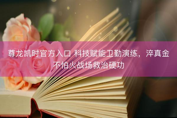 尊龙凯时官方入口 科技赋能卫勤演练，淬真金不怕火战场救治硬功