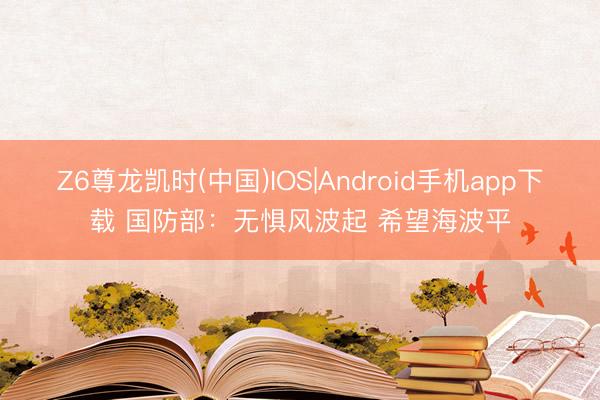 Z6尊龙凯时(中国)IOS|Android手机app下载 国防部：无惧风波起 希望海波平