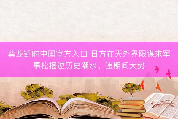 尊龙凯时中国官方入口 日方在天外界限谋求军事松捆逆历史潮水、违期间大势