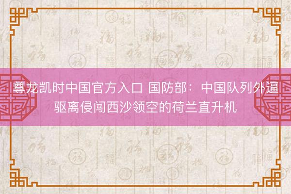 尊龙凯时中国官方入口 国防部：中国队列外逼驱离侵闯西沙领空的荷兰直升机