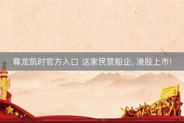 尊龙凯时官方入口 这家民营船企， 港股上市!