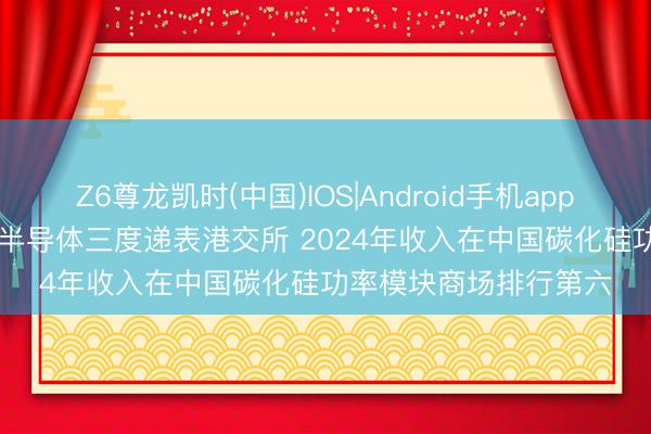 Z6尊龙凯时(中国)IOS|Android手机app下载 新股音尘 | 基本半导体三度递表港交所 2024年收入在中国碳化硅功率模块商场排行第六