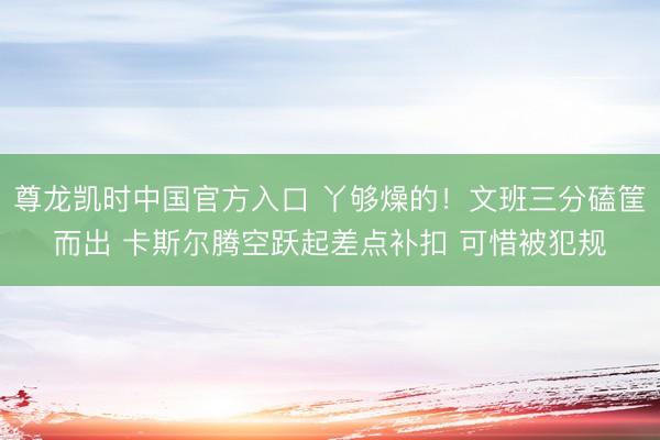 尊龙凯时中国官方入口 丫够燥的！文班三分磕筐而出 卡斯尔腾空跃起差点补扣 可惜被犯规