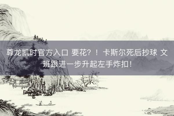 尊龙凯时官方入口 要花？！卡斯尔死后抄球 文班跟进一步升起左手炸扣！
