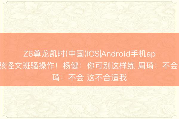 Z6尊龙凯时(中国)IOS|Android手机app下载 周琦骇怪文班骚操作！杨健：你可别这样练 周琦：不会 这不合适我
