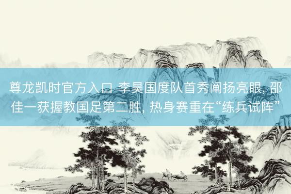尊龙凯时官方入口 李昊国度队首秀阐扬亮眼， 邵佳一获握教国足第二胜， 热身赛重在“练兵试阵”