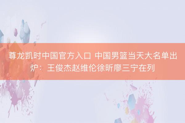 尊龙凯时中国官方入口 中国男篮当天大名单出炉:王俊杰赵维伦徐昕廖三宁在列