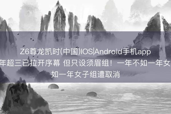 Z6尊龙凯时(中国)IOS|Android手机app下载 2026年超三已拉开序幕 但只设须眉组！一年不如一年女子组遭取消