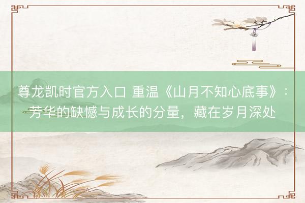 尊龙凯时官方入口 重温《山月不知心底事》：芳华的缺憾与成长的分量，藏在岁月深处