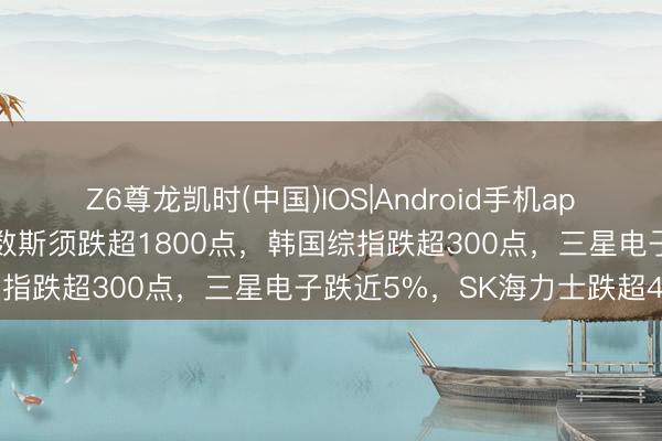 Z6尊龙凯时(中国)IOS|Android手机app下载 全线跳水！日经指数斯须跌超1800点，韩国综指跌超300点，三星电子跌近5%，SK海力士跌超4%