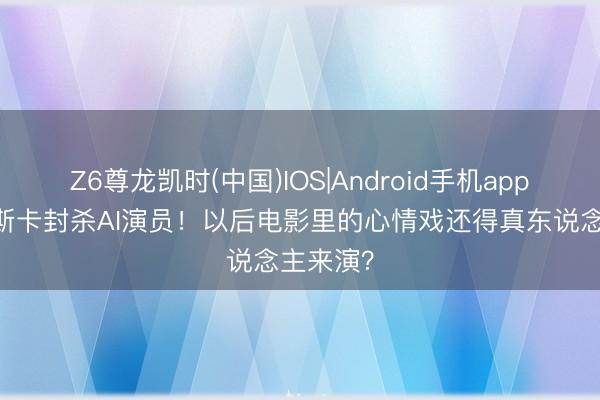 Z6尊龙凯时(中国)IOS|Android手机app下载 奥斯卡封杀AI演员！以后电影里的心情戏还得真东说念主来演？