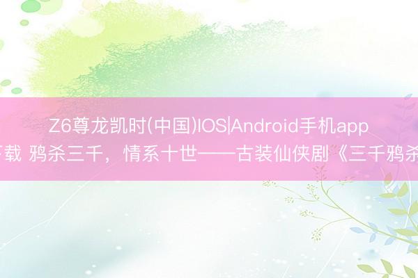 Z6尊龙凯时(中国)IOS|Android手机app下载 鸦杀三千，情系十世——古装仙侠剧《三千鸦杀》