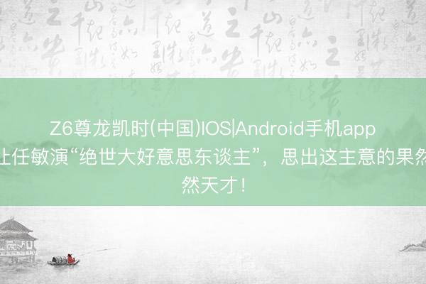 Z6尊龙凯时(中国)IOS|Android手机app下载 让任敏演“绝世大好意思东谈主”，思出这主意的果然天才！