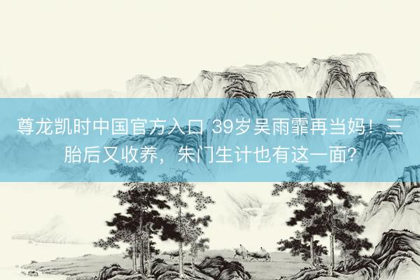 尊龙凯时中国官方入口 39岁吴雨霏再当妈！三胎后又收养，朱门生计也有这一面？