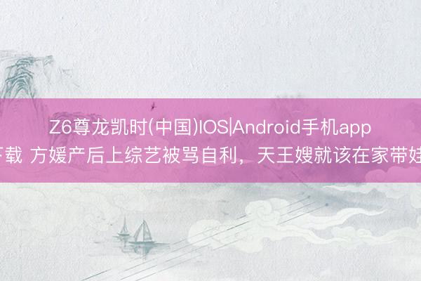Z6尊龙凯时(中国)IOS|Android手机app下载 方媛产后上综艺被骂自利，天王嫂就该在家带娃？