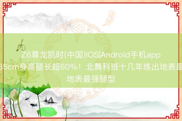 Z6尊龙凯时(中国)IOS|Android手机app下载 165cm身高腿长超60%！北舞科班十几年练出地表最强腿型