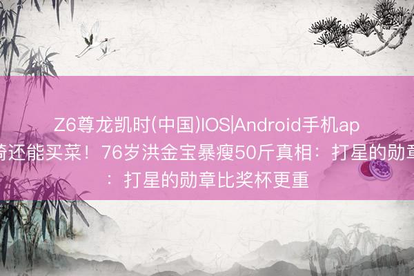 Z6尊龙凯时(中国)IOS|Android手机app下载 坐轮椅还能买菜！76岁洪金宝暴瘦50斤真相：打星的勋章比奖杯更重