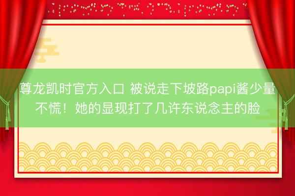 尊龙凯时官方入口 被说走下坡路papi酱少量不慌！她的显现打了几许东说念主的脸