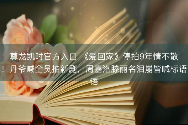 尊龙凯时官方入口 《爱回家》停拍9年情不散！丹爷喊全员拍新剧，周嘉洛滕丽名泪崩皆喊标语