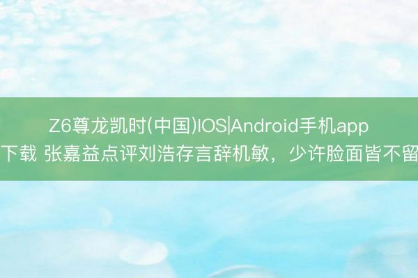 Z6尊龙凯时(中国)IOS|Android手机app下载 张嘉益点评刘浩存言辞机敏，少许脸面皆不留